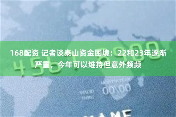 168配资 记者谈泰山资金困境：22和23年逐渐严重，今年可以维持但意外频频