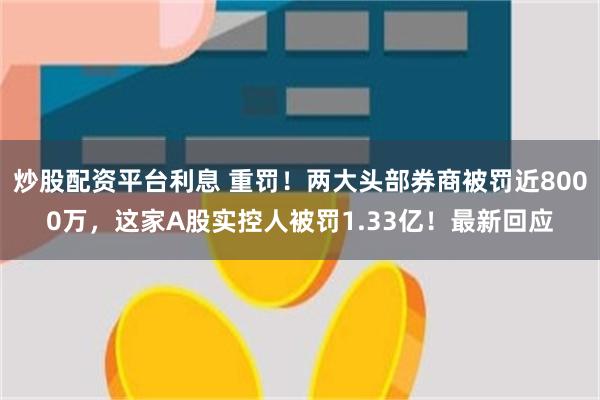 炒股配资平台利息 重罚！两大头部券商被罚近8000万，这家A股实控人被罚1.33亿！最新回应