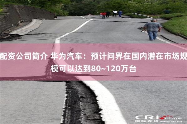 配资公司简介 华为汽车：预计问界在国内潜在市场规模可以达到80~120万台