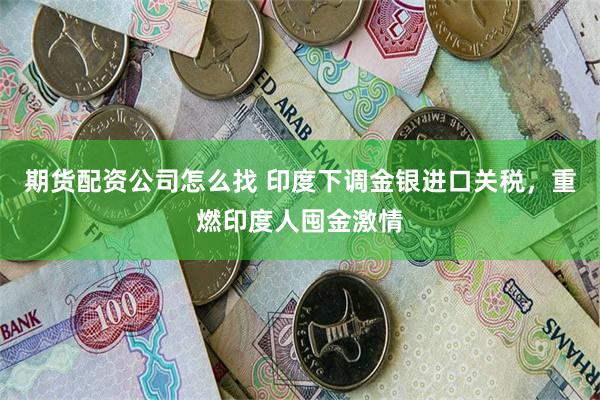 期货配资公司怎么找 印度下调金银进口关税，重燃印度人囤金激情