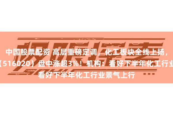 中国股票配资 高层重磅定调，化工板块全线上扬，化工ETF（516020）盘中涨超3%！机构：看好下半年化工行业景气上行