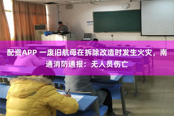 配资APP 一废旧航母在拆除改造时发生火灾，南通消防通报：无人员伤亡