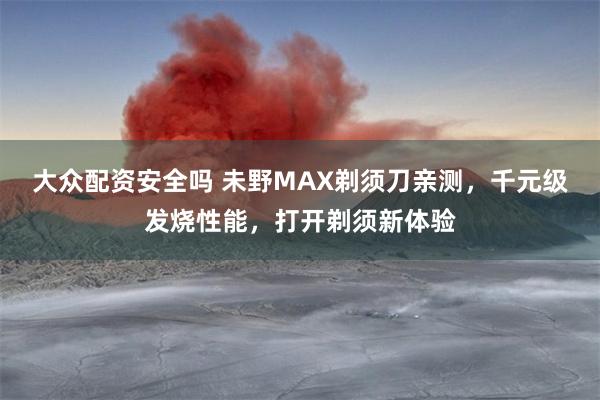 大众配资安全吗 未野MAX剃须刀亲测，千元级发烧性能，打开剃须新体验