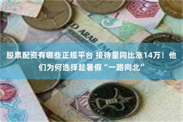 股票配资有哪些正规平台 接待量同比涨14万！他们为何选择趁暑假“一路向北”