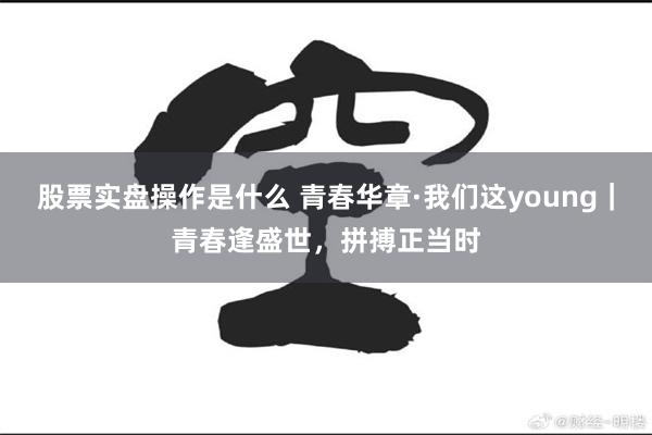 股票实盘操作是什么 青春华章·我们这young｜青春逢盛世，拼搏正当时