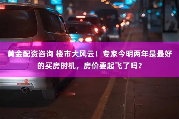 黄金配资咨询 楼市大风云！专家今明两年是最好的买房时机，房价要起飞了吗？