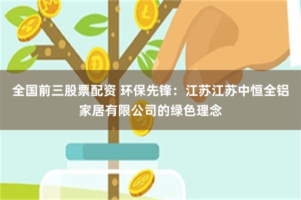 全国前三股票配资 环保先锋：江苏江苏中恒全铝家居有限公司的绿色理念