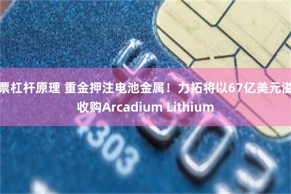 股票杠杆原理 重金押注电池金属！力拓将以67亿美元溢价收购Arcadium Lithium