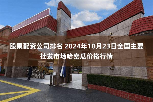 股票配资公司排名 2024年10月23日全国主要批发市场哈密瓜价格行情