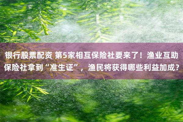 银行股票配资 第5家相互保险社要来了！渔业互助保险社拿到“准生证”，渔民将获得哪些利益加成？