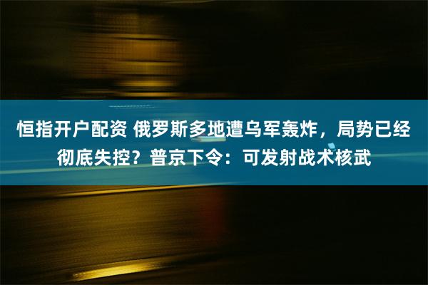 恒指开户配资 俄罗斯多地遭乌军轰炸，局势已经彻底失控？普京下令：可发射战术核武