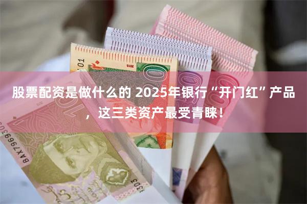 股票配资是做什么的 2025年银行“开门红”产品，这三类资产最受青睐！