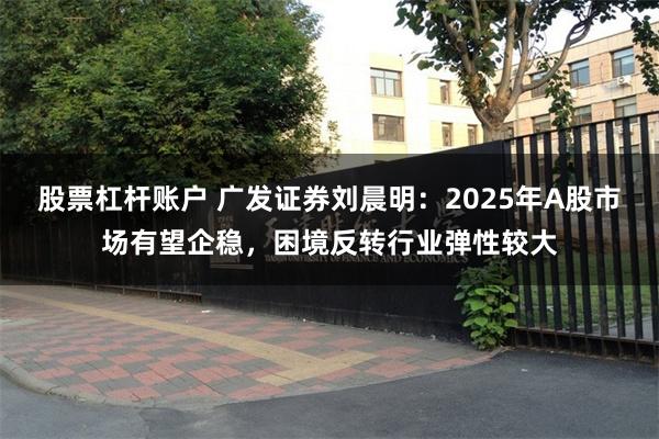 股票杠杆账户 广发证券刘晨明：2025年A股市场有望企稳，困境反转行业弹性较大