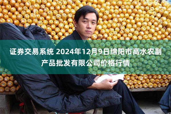 证券交易系统 2024年12月9日绵阳市高水农副产品批发有限公司价格行情