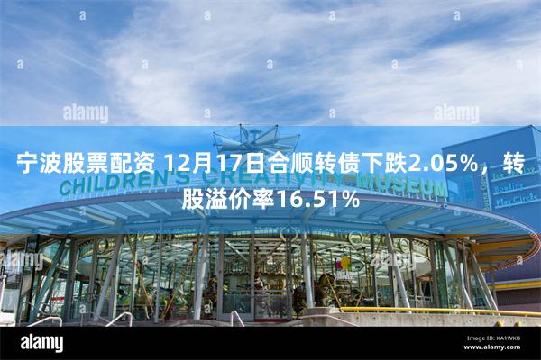 宁波股票配资 12月17日合顺转债下跌2.05%，转股溢价率16.51%