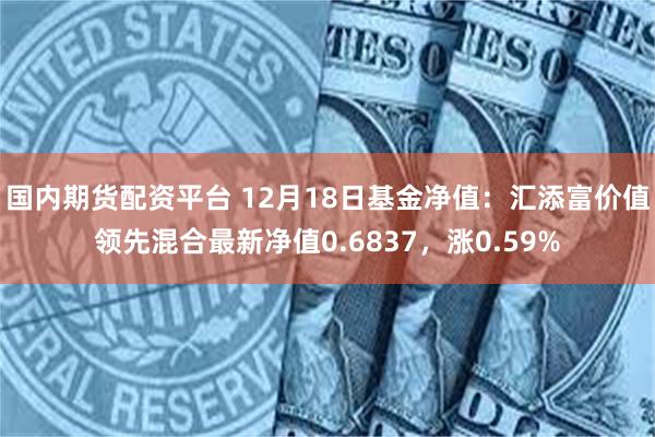 国内期货配资平台 12月18日基金净值：汇添富价值领先混合最新净值0.6837，涨0.59%