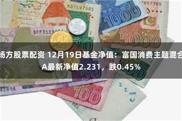 杨方股票配资 12月19日基金净值：富国消费主题混合A最新净值2.231，跌0.45%