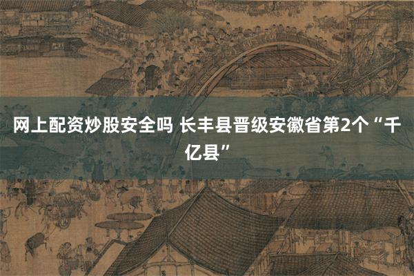 网上配资炒股安全吗 长丰县晋级安徽省第2个“千亿县”