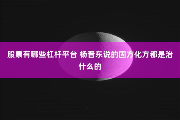 股票有哪些杠杆平台 杨晋东说的固方化方都是治什么的