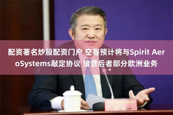 配资著名炒股配资门户 空客预计将与Spirit AeroSystems敲定协议 接管后者部分欧洲业务