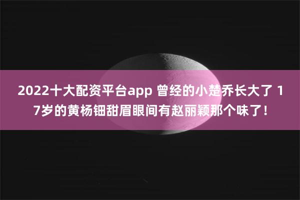 2022十大配资平台app 曾经的小楚乔长大了 17岁的黄杨钿甜眉眼间有赵丽颖那个味了！