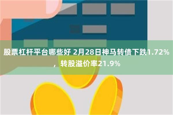 股票杠杆平台哪些好 2月28日神马转债下跌1.72%，转股溢价率21.9%