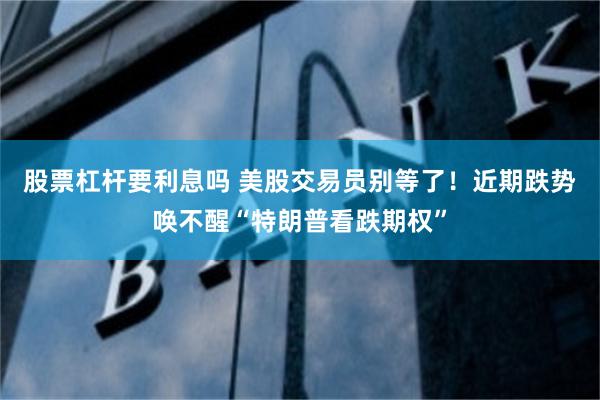 股票杠杆要利息吗 美股交易员别等了！近期跌势唤不醒“特朗普看跌期权”