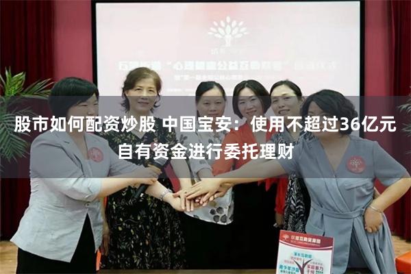 股市如何配资炒股 中国宝安：使用不超过36亿元自有资金进行委托理财