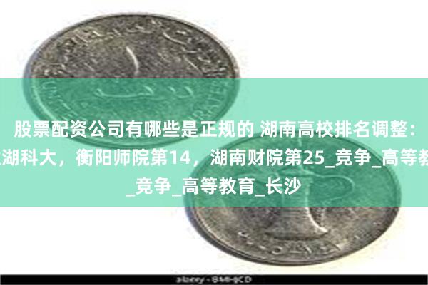 股票配资公司有哪些是正规的 湖南高校排名调整：南华险胜湖科大，衡阳师院第14，湖南财院第25_竞争_高等教育_长沙