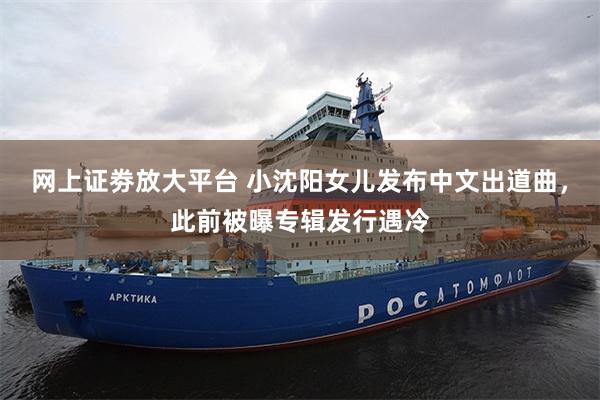 网上证劵放大平台 小沈阳女儿发布中文出道曲，此前被曝专辑发行遇冷