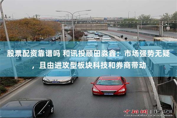 股票配资靠谱吗 和讯投顾田淼鑫：市场强势无疑，且由进攻型板块科技和券商带动