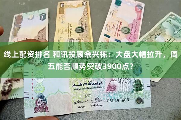 线上配资排名 和讯投顾余兴栋：大盘大幅拉升，周五能否顺势突破3900点？