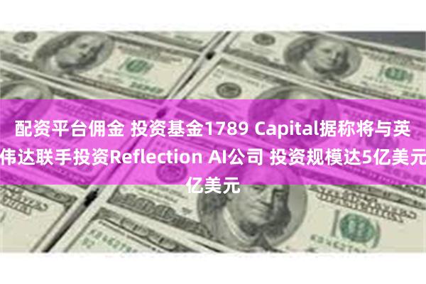 配资平台佣金 投资基金1789 Capital据称将与英伟达联手投资Reflection AI公司 投资规模达5亿美元