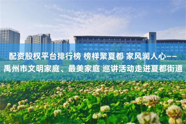 配资股权平台排行榜 榜样聚夏都 家风润人心——禹州市文明家庭、最美家庭 巡讲活动走进夏都街道